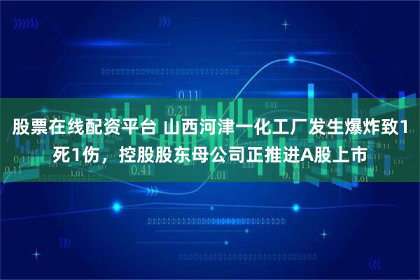 股票在线配资平台 山西河津一化工厂发生爆炸致1死1伤，控股股东母公司正推进A股上市