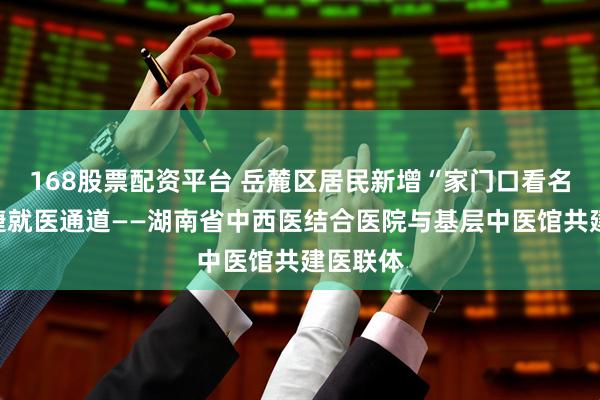 168股票配资平台 岳麓区居民新增“家门口看名医”便捷就医通道——湖南省中西医结合医院与基层中医馆共建医联体