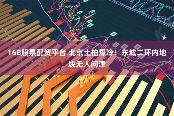 168股票配资平台 北京土拍爆冷！东城二环内地块无人问津