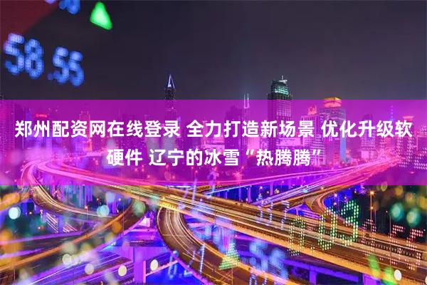 郑州配资网在线登录 全力打造新场景 优化升级软硬件 辽宁的冰雪“热腾腾”