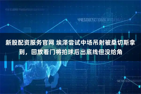 新股配资服务官网 埃泽尝试中场吊射被桑切斯拿到，回放看门将拍球后出底线但没给角