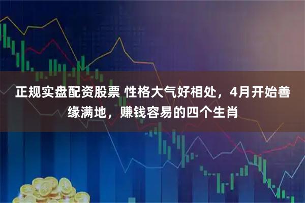 正规实盘配资股票 性格大气好相处，4月开始善缘满地，赚钱容易的四个生肖